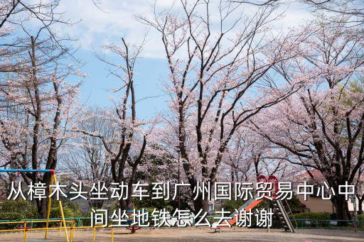 從樟木頭坐動車到廣州國際貿(mào)易中心中間坐地鐵怎么去謝謝