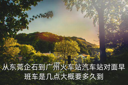 東莞企石怎么到廣州火車站去，從東莞企石鎮怎么去廣州火車站求各位大哥大姐指點