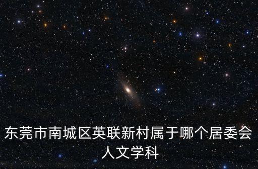 東莞市南城區(qū)英聯(lián)新村屬于哪個(gè)居委會(huì) 人文學(xué)科