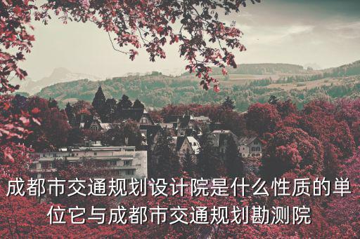 成都市交通規劃設計院是什么性質的単位它與成都市交通規劃勘測院