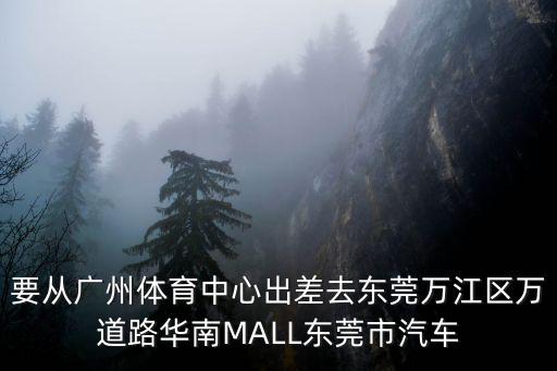 要從廣州體育中心出差去東莞萬江區萬道路華南MALL東莞市汽車