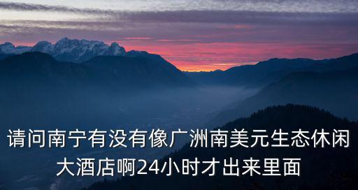 請問南寧有沒有像廣洲南美元生態(tài)休閑大酒店啊24小時才出來里面