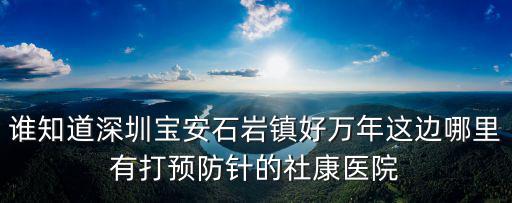 誰知道深圳寶安石巖鎮(zhèn)好萬年這邊哪里有打預(yù)防針的社康醫(yī)院