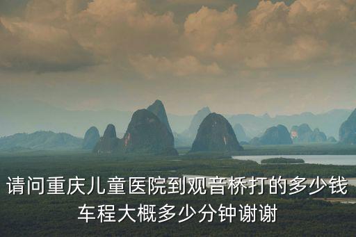 請問重慶兒童醫院到觀音橋打的多少錢車程大概多少分鐘謝謝