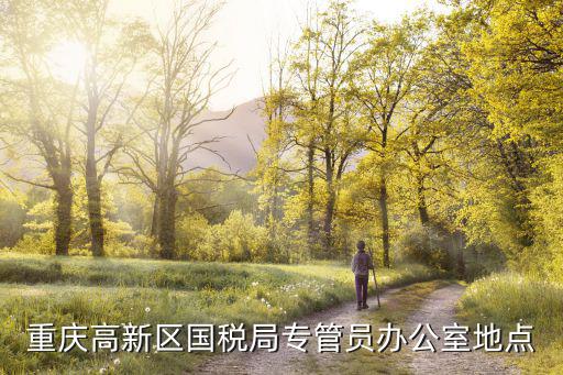 重慶市國稅局高新區官網，重慶高新區國稅局專管員辦公室地點