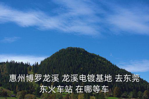 惠州博羅龍溪 龍溪電鍍基地 去東莞東火車站 在哪等車