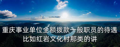 重慶事業(yè)單位全額撥款一般職員的待遇比如紅巖文化村那類的講