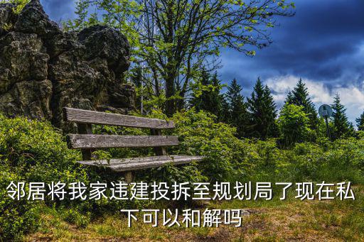 重慶市規(guī)劃局私自搭建，鄰居將我家違建投拆至規(guī)劃局了現(xiàn)在私下可以和解嗎