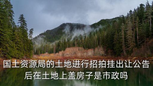 國土資源局的土地進(jìn)行招拍掛出讓公告后在土地上蓋房子是市政嗎