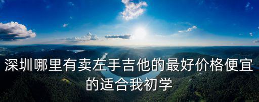 深圳哪里有賣(mài)左手吉他的最好價(jià)格便宜的適合我初學(xué)