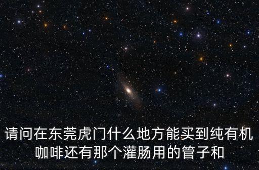 請問在東莞虎門什么地方能買到純有機咖啡還有那個灌腸用的管子和