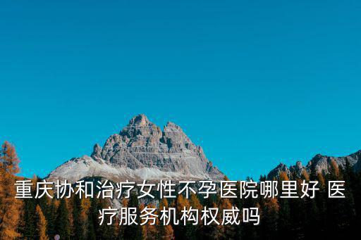重慶協(xié)和治療女性不孕醫(yī)院哪里好 醫(yī)療服務(wù)機(jī)構(gòu)權(quán)威嗎