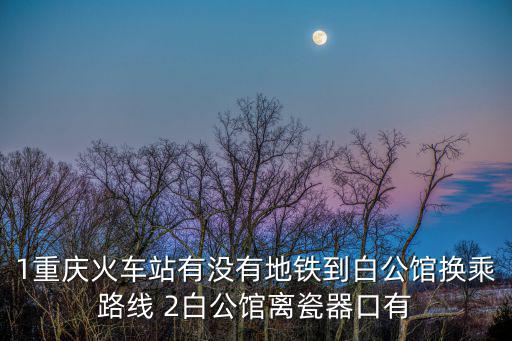 1重慶火車站有沒有地鐵到白公館換乘路線 2白公館離瓷器口有