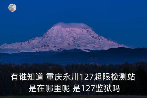 重慶市超高超限審查，有誰知道 重慶永川127超限檢測站 是在哪里呢 是127監獄嗎