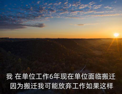 我 在單位工作6年現(xiàn)在單位面臨搬遷 因?yàn)榘徇w我可能放棄工作如果這樣
