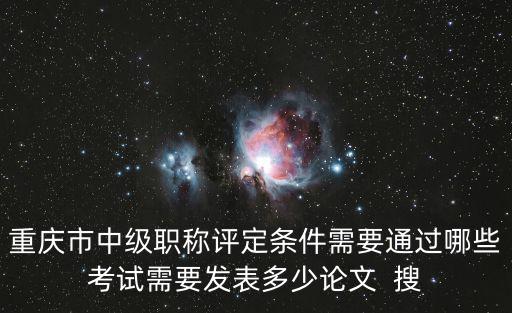 重慶市中級職稱評定條件需要通過哪些考試需要發表多少論文  搜