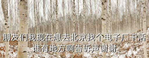 朋友們我現在想去北京找個電子廠干活誰有地方啊告訴聲謝謝