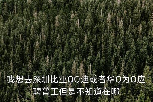 我想去深圳比亞QQ迪或者華Q為Q應聘普工但是不知道在哪