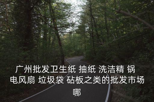 廣州批發(fā)衛(wèi)生紙 抽紙 洗潔精 鍋 電風扇 垃圾袋 砧板之類的批發(fā)市場哪