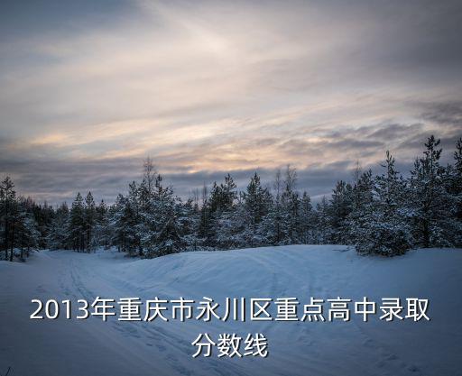 2013年重慶市永川區(qū)重點(diǎn)高中錄取分?jǐn)?shù)線