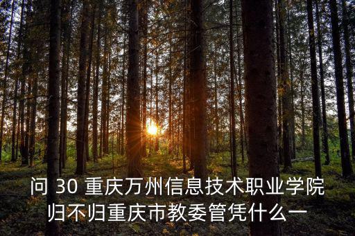 問 30 重慶萬州信息技術職業學院歸不歸重慶市教委管憑什么一