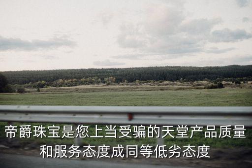 帝爵珠寶是您上當(dāng)受騙的天堂產(chǎn)品質(zhì)量和服務(wù)態(tài)度成同等低劣態(tài)度