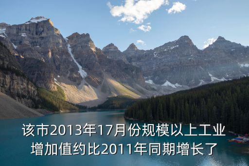 該市2013年17月份規(guī)模以上工業(yè)增加值約比2011年同期增長了