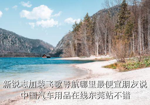 新銳志加裝飛歌導(dǎo)航哪里最便宜朋友說中國(guó)汽車用品在線東莞站不錯(cuò)
