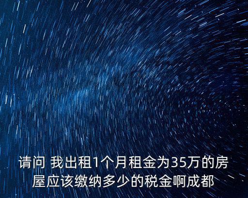 請問 我出租1個月租金為35萬的房屋應(yīng)該繳納多少的稅金啊成都