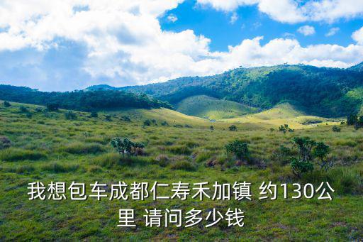 我想包車成都仁壽禾加鎮 約130公里 請問多少錢