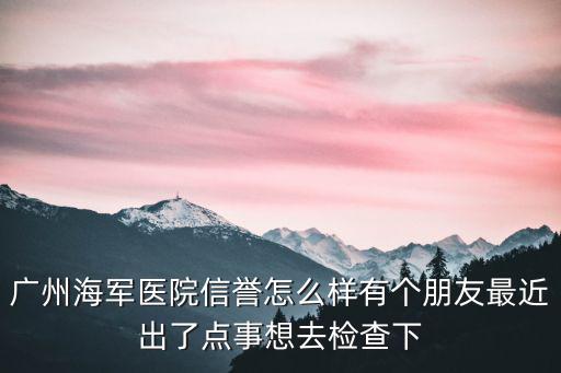 廣州海軍醫(yī)院信譽(yù)怎么樣有個(gè)朋友最近出了點(diǎn)事想去檢查下