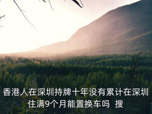 香港人在深圳持牌十年沒(méi)有累計(jì)在深圳住滿9個(gè)月能置換車嗎  搜