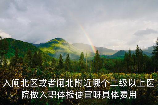 入閘北區或者閘北附近哪個二級以上醫院做入職體檢便宜呀具體費用
