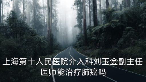 上海市第十人民醫院icu，上海第十人民醫院介入科劉玉金副主任醫師能治療肺癌嗎