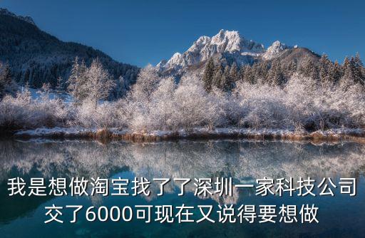 我是想做淘寶找了了深圳一家科技公司交了6000可現(xiàn)在又說(shuō)得要想做