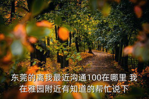 東莞的離我最近溝通100在哪里 我在雅園附近有知道的幫忙說(shuō)下