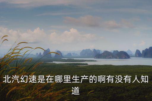 北汽幻速是在哪里生產的啊有沒有人知道