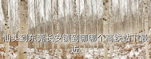 汕頭到東莞長安鎮到哪哪個高鐵站下最近