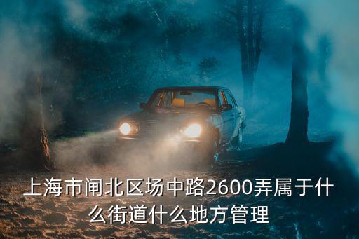 上海市軍事管制委員會關(guān)防，上海市閘北區(qū)場中路2600弄屬于什么街道什么地方管理