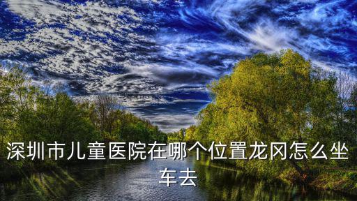深圳龍崗兒童醫院，深圳市兒童醫院在哪個位置龍岡怎么坐車去