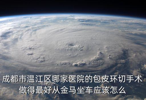 成都市無痛包皮環切，成都市溫江區哪家醫院的包皮環切手術做得最好從金馬坐車應該怎么