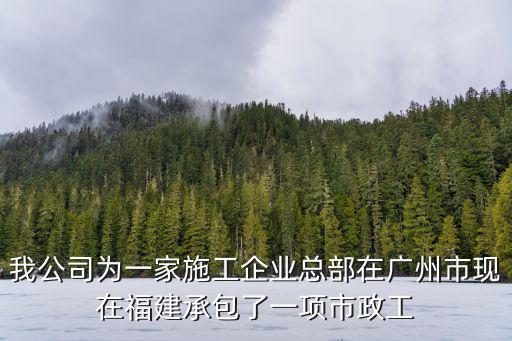 我公司為一家施工企業總部在廣州市現在福建承包了一項市政工