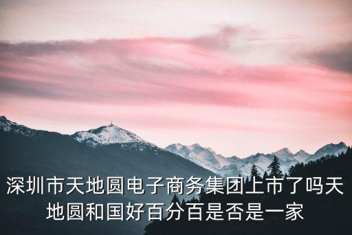 深圳市天地圓電子商務(wù)集團(tuán)上市了嗎天地圓和國好百分百是否是一家