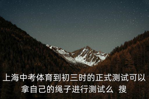 上海中考體育到初三時的正式測試可以拿自己的繩子進行測試么  搜