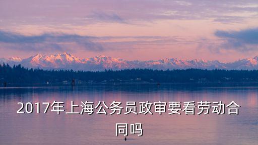 上海市2017年政審，2017年上海公務(wù)員政審要看勞動合同嗎