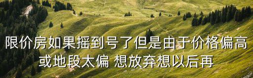 限價房如果搖到號了但是由于價格偏高或地段太偏 想放棄想以后再
