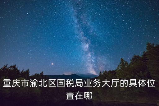 重慶市渝北區(qū)國(guó)稅局業(yè)務(wù)大廳的具體位置在哪