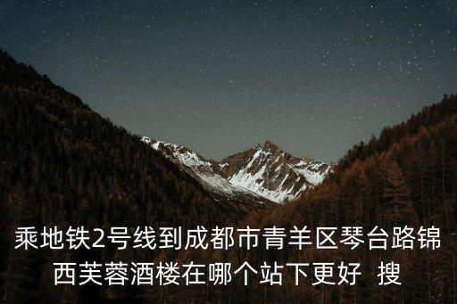 乘地鐵2號線到成都市青羊區琴臺路錦西芙蓉酒樓在哪個站下更好  搜