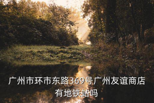 廣州市環(huán)市東路369號廣州友誼商店有地鐵站嗎