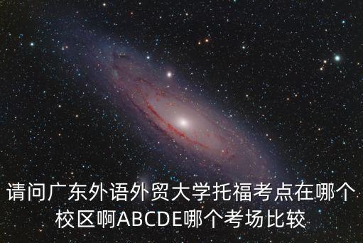 請問廣東外語外貿大學托福考點在哪個校區啊ABCDE哪個考場比較